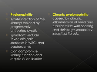  Pyelonephritis-
 Acute infection of the
kidneys caused by
progressively
untreated cystitis
 Symptoms include
fever, loin pain,
increase in WBC, and
bacteraemia
 Can compromise
kidney function and
require IV antibiotics
 Chronic pyelonephritis-
caused by chronic
inflammation of renal and
tubular tissue with scarring
and shrinkage secondary
interstitial fibrosis.
 