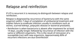Relapse and reinfection
If UTI is recurrent it is necessary to distinguish between relapse and
reinfection.
Relapse is diagnosed by recurrence of bacteriuria with the same
organism within 7 days of completion of antibacterial treatment and
implies failure to eradicate infection usually in conditions such as
stones, scarred kidneys, polycystic disease or bacterial prostatitis.
• Reinfection is when bacteriuria is absent after treatment for at least
14 days, usually longer, followed by recurrence of infection with the
same or different organisms. This is the result of reinvasion of a
susceptible tract with new organisms. Approximately 80% of
recurrent infections are due toreinfection
 