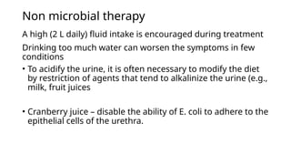 Non microbial therapy
A high (2 L daily) fluid intake is encouraged during treatment
Drinking too much water can worsen the symptoms in few
conditions
• To acidify the urine, it is often necessary to modify the diet
by restriction of agents that tend to alkalinize the urine (e.g.,
milk, fruit juices
• Cranberry juice – disable the ability of E. coli to adhere to the
epithelial cells of the urethra.
 