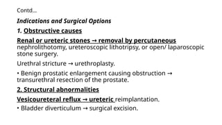 Contd…
Indications and Surgical Options
1. Obstructive causes
Renal or ureteric stones removal by percutaneous
→
nephrolithotomy, ureteroscopic lithotripsy, or open/ laparoscopic
stone surgery.
Urethral stricture urethroplasty.
→
• Benign prostatic enlargement causing obstruction →
transurethral resection of the prostate.
2. Structural abnormalities
Vesicoureteral reflux ureteric
→ reimplantation.
• Bladder diverticulum surgical excision.
→
 