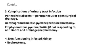 Contd…
3. Complications of urinary tract infection
Perinephric abscess percutaneous or open surgical
→
drainage.
Xanthogranulomatous pyelonephritis nephrectomy.
Emphysematous pyelonephritis (if not responding to
antibiotics and drainage) nephrectomy.
4. Non-functioning infected kidney
• Nephrectomy.
 