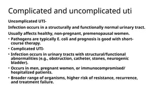 Complicated and uncomplicated uti
Uncomplicated UTI-
Infection occurs in a structurally and functionally normal urinary tract.
Usually affects healthy, non-pregnant, premenopausal women.
• Pathogens are typically E. coli and prognosis is good with short-
course therapy.
• Complicated UTI-
• Infection occurs in urinary tracts with structural/functional
abnormalities (e.g., obstruction, catheter, stones, neurogenic
bladder).
• Occurs in men, pregnant women, or immunocompromised/
hospitalized patients.
• Broader range of organisms, higher risk of resistance, recurrence,
and treatment failure.
 