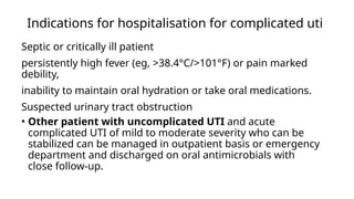 Indications for hospitalisation for complicated uti
Septic or critically ill patient
persistently high fever (eg, >38.4°C/>101°F) or pain marked
debility,
inability to maintain oral hydration or take oral medications.
Suspected urinary tract obstruction
• Other patient with uncomplicated UTI and acute
complicated UTI of mild to moderate severity who can be
stabilized can be managed in outpatient basis or emergency
department and discharged on oral antimicrobials with
close follow-up.
 