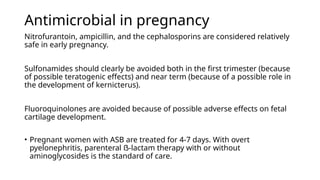 Antimicrobial in pregnancy
Nitrofurantoin, ampicillin, and the cephalosporins are considered relatively
safe in early pregnancy.
Sulfonamides should clearly be avoided both in the first trimester (because
of possible teratogenic effects) and near term (because of a possible role in
the development of kernicterus).
Fluoroquinolones are avoided because of possible adverse effects on fetal
cartilage development.
• Pregnant women with ASB are treated for 4-7 days. With overt
pyelonephritis, parenteral ẞ-lactam therapy with or without
aminoglycosides is the standard of care.
 