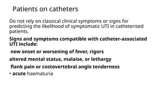 Patients on catheters
Do not rely on classical clinical symptoms or signs for
predicting the likelihood of symptomatic UTI in catheterised
patients.
Signs and symptoms compatible with catheter-associated
UTI include:
new onset or worsening of fever, rigors
altered mental status, malaise, or lethargy
flank pain or costovertebral angle tenderness
• acute haematuria
 