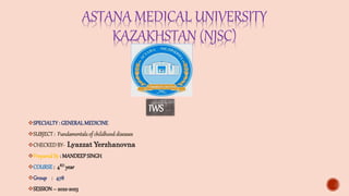 ASTANA MEDICAL UNIVERSITY
KAZAKHSTAN (NJSC)
SPECIALTY: GENERALMEDICINE
SUBJECT: Fundamentalsof childhooddiseases
CHECKEDBY- Lyazzat Yerzhanovna
PreparedBy : MANDEEPSINGH
COURSE : 4RD year
Group : 478
SESSION– 2022-2023
IWS
 