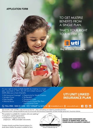 TO GET MULTIPLE
BENEFITS FROM
A SINGLE PLAN.
THATÊS YOUR RIGHT
TO A BETTER LIFE.
TOLL-FREE: 1800 22 1230 “UTIULIP” to 5676756 invest@uti.co.in www.utimf.com |SMS
UTI UNIT LINKED
INSURANCE PLAN
It’s your right to enjoy multiple benefits by investing in a single
plan. Launched in 1971, the UTI Unit Linked Insurance Plan
(ULIP) offers you a host of benefits.
• Life Insurance Coverage#
• Opportunity for Wealth Creation
• Accident Cover • Tax Benefits$
• Easy Liquidity • Transparent Costs
• Maturity Bonus • Flexibility to choose Plan Term
and Insurance Cover
$Tax benefits under U/S 80C under the Income Tax Act - 1961/ exemptions are subject to prevailing tax laws.
#Insurance cover is being provided by way of a tie up with Life Insurance Corporation of India through group term insurance scheme.
This product is suitable for investors who are seeking:*
• Long term capital appreciation
• Investment in equity instruments
(maximum - 40%) and debt instruments
*Investors should consult their financial advisors if in
doubt about whether the product is suitable for them.
MUTUAL FUND INVESTMENTS ARE
SUBJECT TO MARKET RISKS, READ ALL
SCHEME RELATED DOCUMENTS CAREFULLY.
Investors understand that their principal
will be at moderately high risk.
Application Form
March 06, 2017.
 