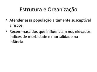 Estrutura e Organização
• Atender essa população altamente susceptível
a riscos.
• Recém-nascidos que influenciam nos elevados
índices de morbidade e mortalidade na
infância.
 