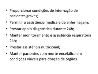 • Proporcionar condições de internação de
pacientes graves;
• Permitir a assistência médica e de enfermagem;
• Prestar apoio diagnóstico durante 24h;
• Manter monitoramento e assistência respiratória
24h;
• Prestar assistência nutricional;
• Manter pacientes com morte encefálica em
condições viáveis para doação de órgãos.
 