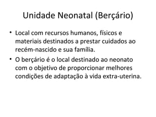Unidade Neonatal (Berçário)
• Local com recursos humanos, físicos e
materiais destinados a prestar cuidados ao
recém-nascido e sua família.
• O berçário é o local destinado ao neonato
com o objetivo de proporcionar melhores
condições de adaptação à vida extra-uterina.
 