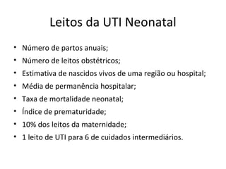 Leitos da UTI Neonatal
• Número de partos anuais;
• Número de leitos obstétricos;
• Estimativa de nascidos vivos de uma região ou hospital;
• Média de permanência hospitalar;
• Taxa de mortalidade neonatal;
• Índice de prematuridade;
• 10% dos leitos da maternidade;
• 1 leito de UTI para 6 de cuidados intermediários.
 