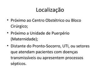 Localização
• Próximo ao Centro Obstétrico ou Bloco
Cirúrgico;
• Próximo a Unidade de Puerpério
(Maternidade);
• Distante do Pronto-Socorro, UTI, ou setores
que atendam pacientes com doenças
transmissíveis ou apresentem processos
sépticos.
 