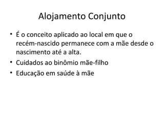 Alojamento Conjunto
• É o conceito aplicado ao local em que o
recém-nascido permanece com a mãe desde o
nascimento até a alta.
• Cuidados ao binômio mãe-filho
• Educação em saúde à mãe
 