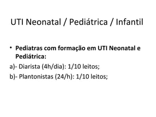 UTI Neonatal / Pediátrica / Infantil
• Pediatras com formação em UTI Neonatal e
Pediátrica:
a)- Diarista (4h/dia): 1/10 leitos;
b)- Plantonistas (24/h): 1/10 leitos;
 