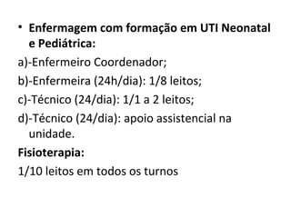 • Enfermagem com formação em UTI Neonatal
e Pediátrica:
a)-Enfermeiro Coordenador;
b)-Enfermeira (24h/dia): 1/8 leitos;
c)-Técnico (24/dia): 1/1 a 2 leitos;
d)-Técnico (24/dia): apoio assistencial na
unidade.
Fisioterapia:
1/10 leitos em todos os turnos
 