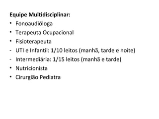 Equipe Multidisciplinar:
• Fonoaudióloga
• Terapeuta Ocupacional
• Fisioterapeuta
- UTI e Infantil: 1/10 leitos (manhã, tarde e noite)
- Intermediária: 1/15 leitos (manhã e tarde)
• Nutricionista
• Cirurgião Pediatra
 