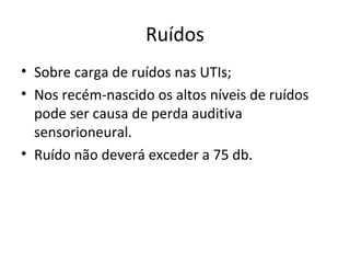 Ruídos
• Sobre carga de ruídos nas UTIs;
• Nos recém-nascido os altos níveis de ruídos
pode ser causa de perda auditiva
sensorioneural.
• Ruído não deverá exceder a 75 db.
 