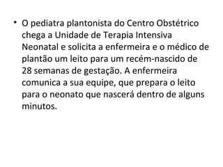 • O pediatra plantonista do Centro Obstétrico
chega a Unidade de Terapia Intensiva
Neonatal e solicita a enfermeira e o médico de
plantão um leito para um recém-nascido de
28 semanas de gestação. A enfermeira
comunica a sua equipe, que prepara o leito
para o neonato que nascerá dentro de alguns
minutos.
 