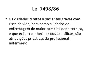 Lei 7498/86
• Os cuidados diretos a pacientes graves com
risco de vida, bem como cuidados de
enfermagem de maior complexidade técnica,
e que exijam conhecimentos científicos, são
atribuições privativas do profissional
enfermeiro.
 