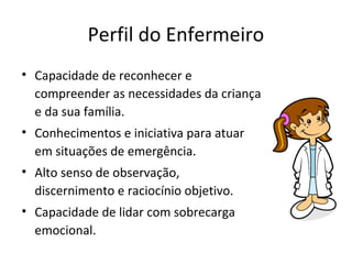 Perfil do Enfermeiro
• Capacidade de reconhecer e
compreender as necessidades da criança
e da sua família.
• Conhecimentos e iniciativa para atuar
em situações de emergência.
• Alto senso de observação,
discernimento e raciocínio objetivo.
• Capacidade de lidar com sobrecarga
emocional.
 