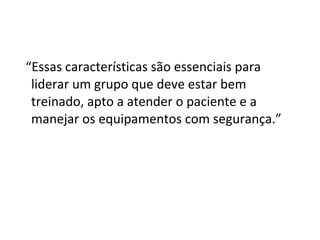 “Essas características são essenciais para
liderar um grupo que deve estar bem
treinado, apto a atender o paciente e a
manejar os equipamentos com segurança.”
 
