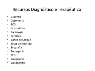 Recursos Diagnóstico e Terapêutico
• Glicemia
• Gasometria
• ECG
• Laboratório
• Radiologia
• Farmácia
• Banco de Sangue
• Setor de Nutrição
• Ecografia
• Tomografia
• EEG
• Endoscopia
• Cintilografia
 