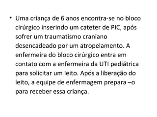 • Uma criança de 6 anos encontra-se no bloco
cirúrgico inserindo um cateter de PIC, após
sofrer um traumatismo craniano
desencadeado por um atropelamento. A
enfermeira do bloco cirúrgico entra em
contato com a enfermeira da UTI pediátrica
para solicitar um leito. Após a liberação do
leito, a equipe de enfermagem prepara –o
para receber essa criança.
 