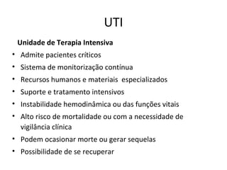 UTI
Unidade de Terapia Intensiva
• Admite pacientes críticos
• Sistema de monitorização contínua
• Recursos humanos e materiais especializados
• Suporte e tratamento intensivos
• Instabilidade hemodinâmica ou das funções vitais
• Alto risco de mortalidade ou com a necessidade de
vigilância clínica
• Podem ocasionar morte ou gerar sequelas
• Possibilidade de se recuperar
 