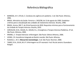 Referência Bibliográfica
• BARBOSA, A.P.; D’ELIA, C. Condutas de urgência em pediatria. 1 ed. São Paulo: Atheneu,
2006.
• BRASIL. Ministério da Saúde. Portaria n. 3432/98, de 13 de agosto de 1998. Estabelece
critérios para a classificação das unidades de tratamento intensivo. Brasília, 1998.
• BRASIL. Anvisa. RDC 7, de 24 de fevereiro de 2010. Requisitos mínimos para o funcionamento
da Unidade de Terapia Intensiva. Brasília, 2010.
• CARVALHO, W.B.; SOUZA, N.; SOUZA, R.L.; Emergência e Terapia Intensiva Pediátrica. 2ª ed.
São Paulo: Atheneu, 2004.
• KNOBEL, E. Terapia Intensiva: enfermagem. São Paulo: Editora Atheneu, 2006.
• LEONE, C.R. Assistência Integrada ao Recém-nascido. São Paulo: Atheneu.
• RUGOLO, L. M. S. Manual de neonatologia. 2 ed. São Paulo: Revinter, 2000.
• TAMEZ, R.N.; SILVA, M.J.P. Enfermagem na UTI neonatal. 4 ed. Rio de Janeiro: Guanabara
Koogan.
 