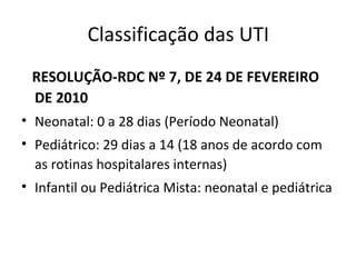 Classificação das UTI
RESOLUÇÃO-RDC Nº 7, DE 24 DE FEVEREIRO
DE 2010
• Neonatal: 0 a 28 dias (Período Neonatal)
• Pediátrico: 29 dias a 14 (18 anos de acordo com
as rotinas hospitalares internas)
• Infantil ou Pediátrica Mista: neonatal e pediátrica
 