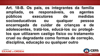 Art. 18-B. Os pais, os integrantes da família
ampliada, os responsáveis, os agentes
públicos executores de medidas
socioeducativas ou qualquer pessoa
encarregada de cuidar de crianças e de
adolescentes, tratá-los, educá-los ou protegê-
los que utilizarem castigo físico ou tratamento
cruel ou degradante como formas de correção,
disciplina, educação ou qualquer outro
 