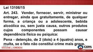 Lei 13106/15
Art. 243. Vender, fornecer, servir, ministrar ou
entregar, ainda que gratuitamente, de qualquer
forma, a criança ou a adolescente, bebida
alcoólica ou, sem justa causa, outros produtos
cujos componentes possam causar
dependência física ou psíquica:
Pena - detenção, de 2 (dois) a 4 (quatro) anos, e
multa, se o fato não constitui crime mais grave.
 