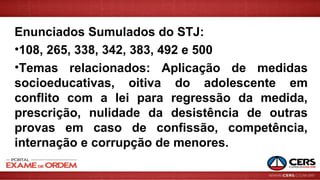 Enunciados Sumulados do STJ:
•108, 265, 338, 342, 383, 492 e 500
•Temas relacionados: Aplicação de medidas
socioeducativas, oitiva do adolescente em
conflito com a lei para regressão da medida,
prescrição, nulidade da desistência de outras
provas em caso de confissão, competência,
internação e corrupção de menores.
 