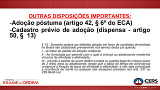 OUTRAS DISPOSIÇÕES IMPORTANTES:
-Adoção póstuma (artigo 42, § 6º do ECA)
-Cadastro prévio de adoção (dispensa - artigo
50, § 13)
§ 13. Somente poderá ser deferida adoção em favor de candidato domiciliado
no Brasil não cadastrado previamente nos termos desta Lei quando:
I - se tratar de pedido de adoção unilateral;
II - for formulada por parente com o qual a criança ou adolescente mantenha
vínculos de afinidade e afetividade;
III - oriundo o pedido de quem detém a tutela ou guarda legal de criança maior
de 3 (três) anos ou adolescente, desde que o lapso de tempo de convivência
comprove a fixação de laços de afinidade e afetividade, e não seja constatada
a ocorrência de má-fé ou qualquer das situações previstas nos arts. 237 ou
238 desta Lei.
 