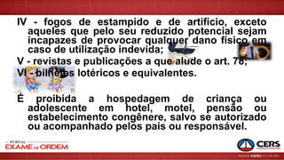 IV - fogos de estampido e de artifício, exceto
aqueles que pelo seu reduzido potencial sejam
incapazes de provocar qualquer dano físico em
caso de utilização indevida;
V - revistas e publicações a que alude o art. 78;
VI - bilhetes lotéricos e equivalentes.
É proibida a hospedagem de criança ou
adolescente em hotel, motel, pensão ou
estabelecimento congênere, salvo se autorizado
ou acompanhado pelos pais ou responsável.
 