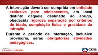 A internação deverá ser cumprida em entidade
exclusiva para adolescentes, em local
distinto daquele destinado ao abrigo,
obedecida rigorosa separação por critérios
de idade, compleição física e gravidade da
infração.
Durante o período de internação, inclusive
provisória, serão obrigatórias atividades
pedagógicas.
 