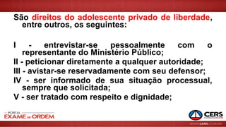 São direitos do adolescente privado de liberdade,
entre outros, os seguintes:
I - entrevistar-se pessoalmente com o
representante do Ministério Público;
II - peticionar diretamente a qualquer autoridade;
III - avistar-se reservadamente com seu defensor;
IV - ser informado de sua situação processual,
sempre que solicitada;
V - ser tratado com respeito e dignidade;
 