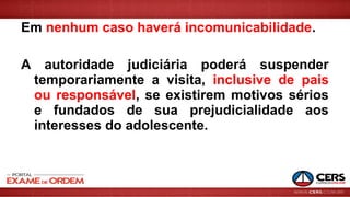 Em nenhum caso haverá incomunicabilidade.
A autoridade judiciária poderá suspender
temporariamente a visita, inclusive de pais
ou responsável, se existirem motivos sérios
e fundados de sua prejudicialidade aos
interesses do adolescente.
 