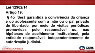 Lei 12962/14
Artigo 19:
§ 4o Será garantida a convivência da criança
e do adolescente com a mãe ou o pai privado
de liberdade, por meio de visitas periódicas
promovidas pelo responsável ou, nas
hipóteses de acolhimento institucional, pela
entidade responsável, independentemente de
autorização judicial.
 