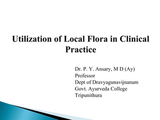 Utilization of Local Flora in Clinical
Practice
Dr. P. Y. Ansary, M D (Ay)
Professor
Dept of Dravyagunavijnanam
Govt. Ayurveda College
Tripunithura
 