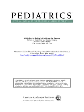 DOI: 10.1542/peds.109.3.544
2002;109;544Pediatrics
Section on Cardiology and Cardiac Surgery
Guidelines for Pediatric Cardiovascular Centers
http://pediatrics.aappublications.org/content/109/3/544.full.html
located on the World Wide Web at:
The online version of this article, along with updated information and services, is
of Pediatrics. All rights reserved. Print ISSN: 0031-4005. Online ISSN: 1098-4275.
Boulevard, Elk Grove Village, Illinois, 60007. Copyright © 2002 by the American Academy
published, and trademarked by the American Academy of Pediatrics, 141 Northwest Point
publication, it has been published continuously since 1948. PEDIATRICS is owned,
PEDIATRICS is the official journal of the American Academy of Pediatrics. A monthly
 