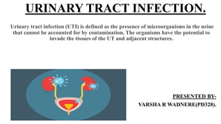 URINARY TRACT INFECTION.
Urinary tract infection (UTI) is defined as the presence of microorganisms in the urine
that cannot be accounted for by contamination. The organisms have the potential to
invade the tissues of the UT and adjacent structures.
PRESENTED BY-
VARSHA R WADNERE(PD328).
 