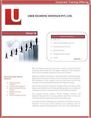 Corporate Training Offering




                                     UBER TECHSYNC INFOTECH PVT. LTD.




                                    About Us
                                                                                   Some of our clients…….
                                                                       CMC Ltd.

                                                                       I Dreams Technologies Pvt. Ltd.

                                                                       Karani Softwares Pvt. Ltd.

                                                                       Quesxt Solutions

                                                                       Simplywise Technologies

                                                                       Syntel
                                                                                                        and more….




                                        The ever changing corporate environment, need to acclimatize to latest
                                        technology have forever been the biggest challenge for the enterprises
                                        functioning in this highly competitive business environment.

We work closely with our                Adaptation to latest technology in a short span of time and delivering the
clients to                              right quality has been the most prominent challenge for the enterprises.
                                        The blending in of the workforce with the right skills with the ever
      Define needs and                 changing environment demands continual training and coaching.
       schedules
      Implement training plans         Uber TechSync InfoTech’s Corporate training solutions has been market
      Quick customized training        leader in providing National Training and Management services dedicated
       modules                          to helping our clients to achieve their IT and Soft-skills training goals.
      Minimize training
       budgets                          Our corporate training solutions identify, develop, customize and
      Ensure the highest quality       implement the right mix of training solutions that blends in with your
                                        training needs thus augmenting to your business objectives.

                                        Consisting of a pool of Management Consultants and Trainers having an
                                        experience of 15-20 years in their respective core competency areas, we
                                        undertake corporate training programs. Our clients have called upon us,
 