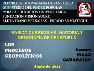 REPÚBLICA  BOLIVARIANA DE VENEZUELAMinisterio del Poder Popular Para la Educación Universitaria Fundación Misión Sucre ALDEA FRANCISCO SALIAS  - ESTADO ANZOÁTEGUI BÁSICO CURRICULAR: HISTORIA Y GEOGRAFÍA DE VENEZUELA LOS  PROCESOS GEOPOLÍTICOS Asesor:   ISAAC  CARABALLO Junio de  2011 