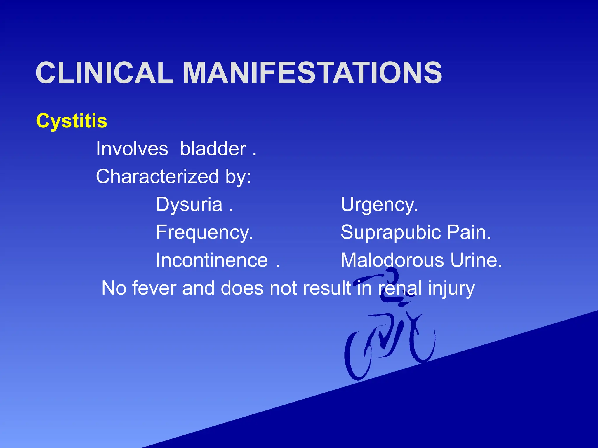 Cystitis
Involves bladder .
Characterized by:
Dysuria . Urgency.
Frequency. Suprapubic Pain.
Incontinence . Malodorous Urine.
No fever and does not result in renal injury
CLINICAL MANIFESTATIONS
 