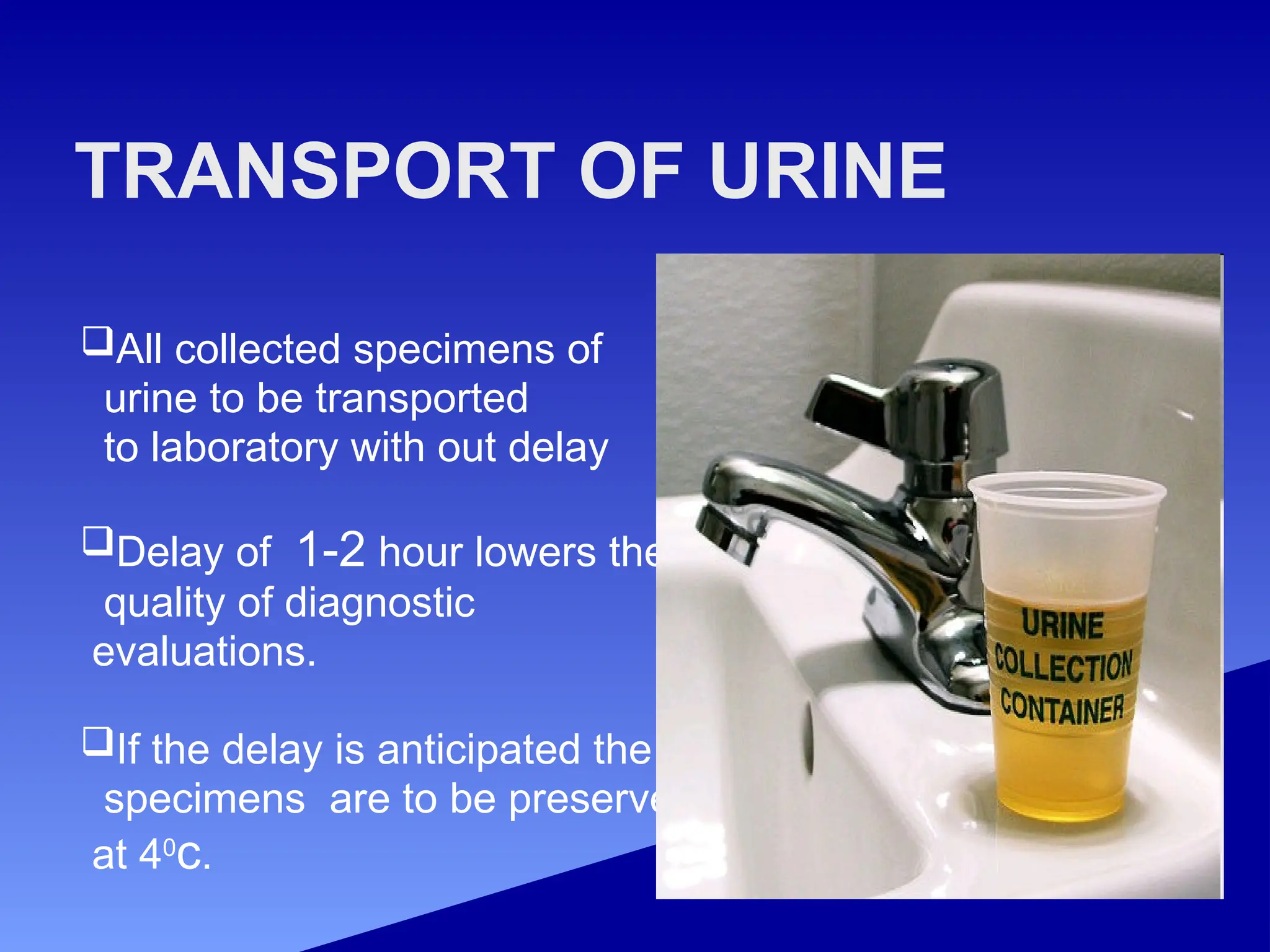 TRANSPORT OF URINE
All collected specimens of
urine to be transported
to laboratory with out delay
Delay of 1-2 hour lowers the
quality of diagnostic
evaluations.
If the delay is anticipated the
specimens are to be preserved
at 40
c.
 