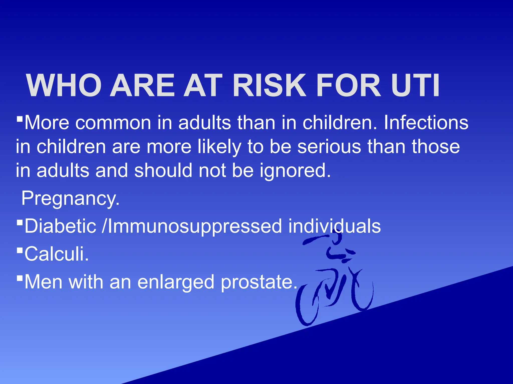 WHO ARE AT RISK FOR UTI
More common in adults than in children. Infections
in children are more likely to be serious than those
in adults and should not be ignored.
Pregnancy.
Diabetic /Immunosuppressed individuals
Calculi.
Men with an enlarged prostate.
 