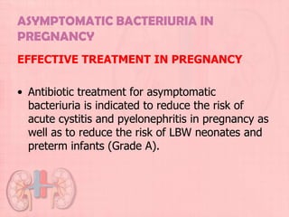 ASYMPTOMATIC BACTERIURIA IN
PREGNANCY
EFFECTIVE TREATMENT IN PREGNANCY

• Antibiotic treatment for asymptomatic
  bacteriuria is indicated to reduce the risk of
  acute cystitis and pyelonephritis in pregnancy as
  well as to reduce the risk of LBW neonates and
  preterm infants (Grade A).
 