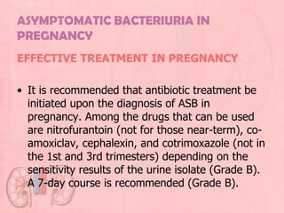 ASYMPTOMATIC BACTERIURIA IN
PREGNANCY
EFFECTIVE TREATMENT IN PREGNANCY

• It is recommended that antibiotic treatment be
  initiated upon the diagnosis of ASB in
  pregnancy. Among the drugs that can be used
  are nitrofurantoin (not for those near-term), co-
  amoxiclav, cephalexin, and cotrimoxazole (not in
  the 1st and 3rd trimesters) depending on the
  sensitivity results of the urine isolate (Grade B).
  A 7-day course is recommended (Grade B).
 