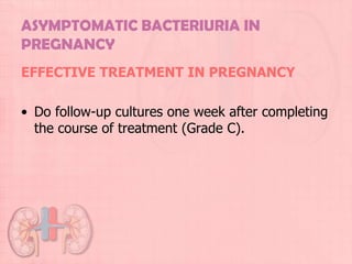 ASYMPTOMATIC BACTERIURIA IN
PREGNANCY
EFFECTIVE TREATMENT IN PREGNANCY

• Do follow-up cultures one week after completing
  the course of treatment (Grade C).
 